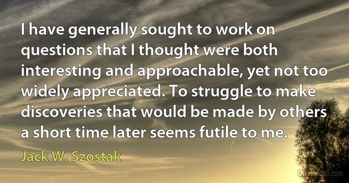 I have generally sought to work on questions that I thought were both interesting and approachable, yet not too widely appreciated. To struggle to make discoveries that would be made by others a short time later seems futile to me. (Jack W. Szostak)