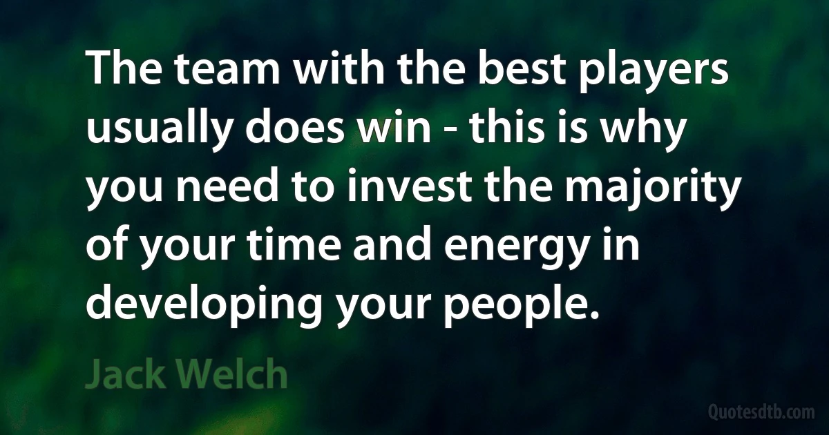 The team with the best players usually does win - this is why you need to invest the majority of your time and energy in developing your people. (Jack Welch)