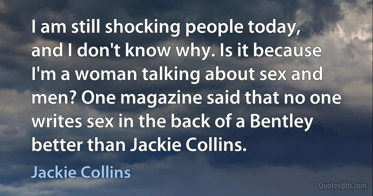 I am still shocking people today, and I don't know why. Is it because I'm a woman talking about sex and men? One magazine said that no one writes sex in the back of a Bentley better than Jackie Collins. (Jackie Collins)