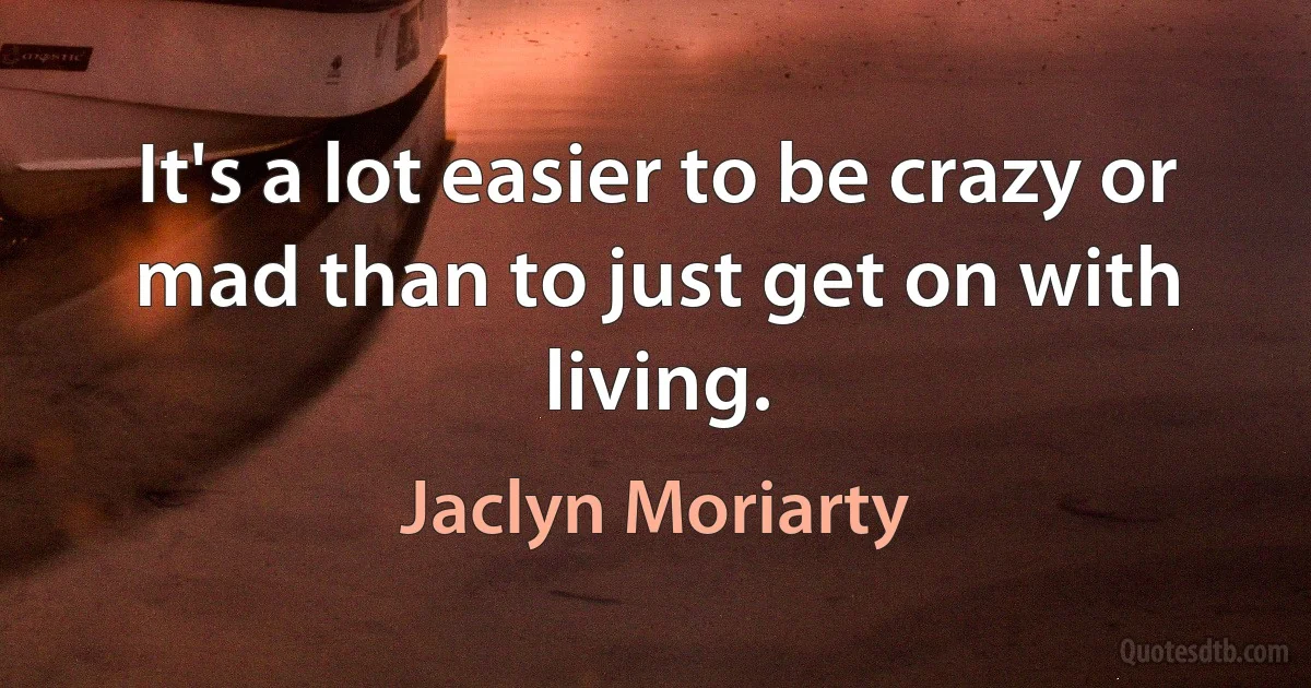 It's a lot easier to be crazy or mad than to just get on with living. (Jaclyn Moriarty)