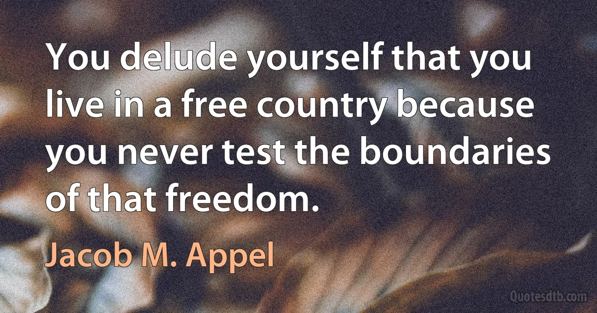 You delude yourself that you live in a free country because you never test the boundaries of that freedom. (Jacob M. Appel)