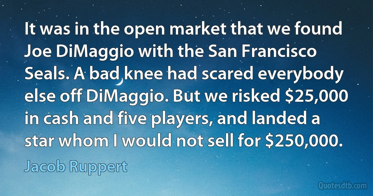 It was in the open market that we found Joe DiMaggio with the San Francisco Seals. A bad knee had scared everybody else off DiMaggio. But we risked $25,000 in cash and five players, and landed a star whom I would not sell for $250,000. (Jacob Ruppert)