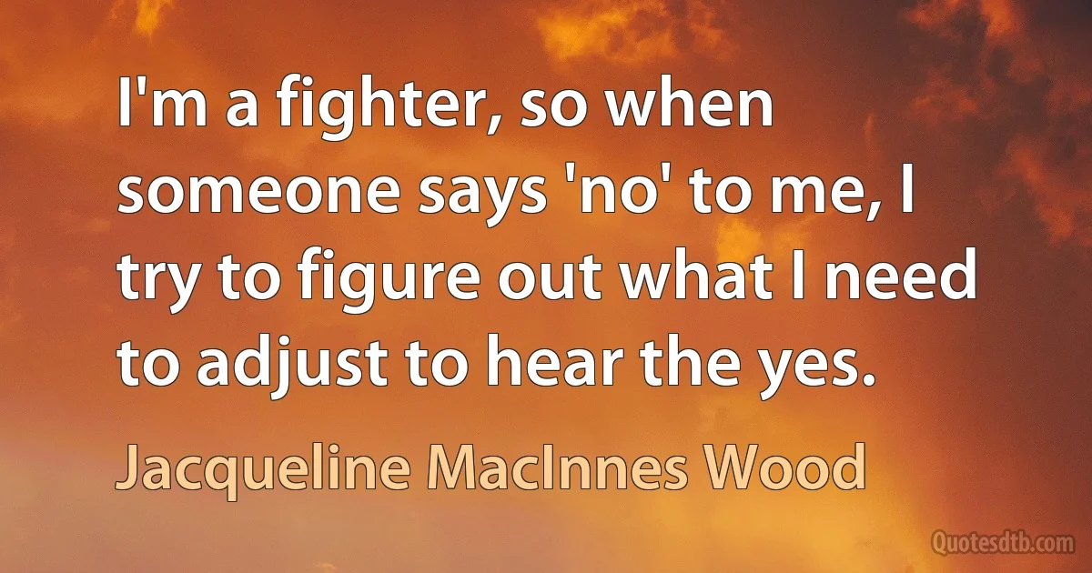 I'm a fighter, so when someone says 'no' to me, I try to figure out what I need to adjust to hear the yes. (Jacqueline MacInnes Wood)