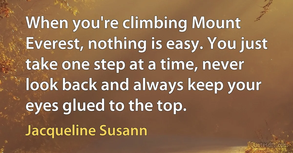 When you're climbing Mount Everest, nothing is easy. You just take one step at a time, never look back and always keep your eyes glued to the top. (Jacqueline Susann)