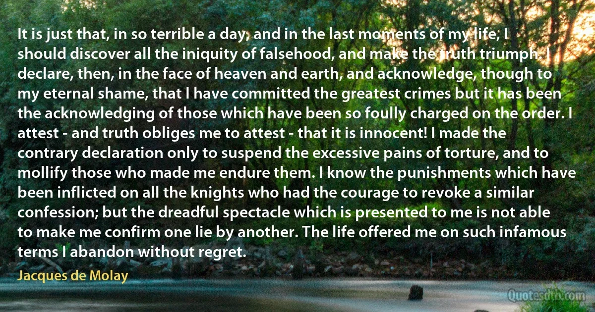 It is just that, in so terrible a day, and in the last moments of my life, I should discover all the iniquity of falsehood, and make the truth triumph. I declare, then, in the face of heaven and earth, and acknowledge, though to my eternal shame, that I have committed the greatest crimes but it has been the acknowledging of those which have been so foully charged on the order. I attest - and truth obliges me to attest - that it is innocent! I made the contrary declaration only to suspend the excessive pains of torture, and to mollify those who made me endure them. I know the punishments which have been inflicted on all the knights who had the courage to revoke a similar confession; but the dreadful spectacle which is presented to me is not able to make me confirm one lie by another. The life offered me on such infamous terms I abandon without regret. (Jacques de Molay)