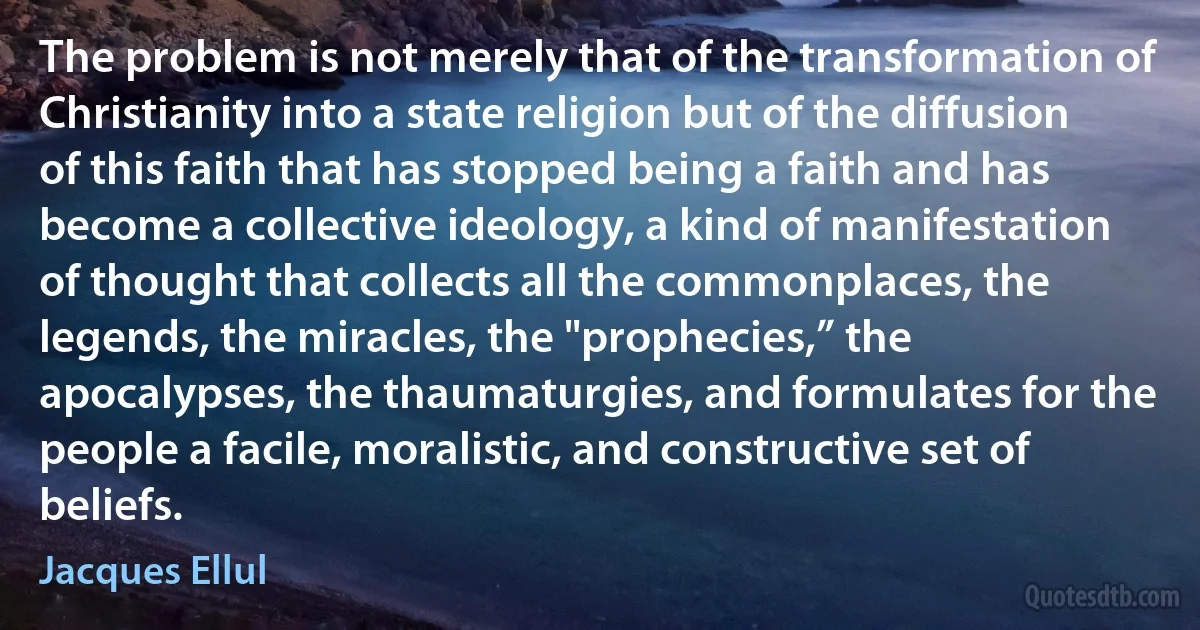 The problem is not merely that of the transformation of Christianity into a state religion but of the diffusion of this faith that has stopped being a faith and has become a collective ideology, a kind of manifestation of thought that collects all the commonplaces, the legends, the miracles, the "prophecies,” the apocalypses, the thaumaturgies, and formulates for the people a facile, moralistic, and constructive set of beliefs. (Jacques Ellul)