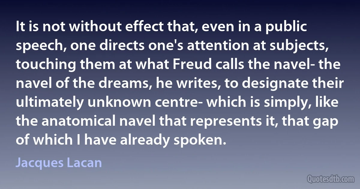 It is not without effect that, even in a public speech, one directs one's attention at subjects, touching them at what Freud calls the navel- the navel of the dreams, he writes, to designate their ultimately unknown centre- which is simply, like the anatomical navel that represents it, that gap of which I have already spoken. (Jacques Lacan)