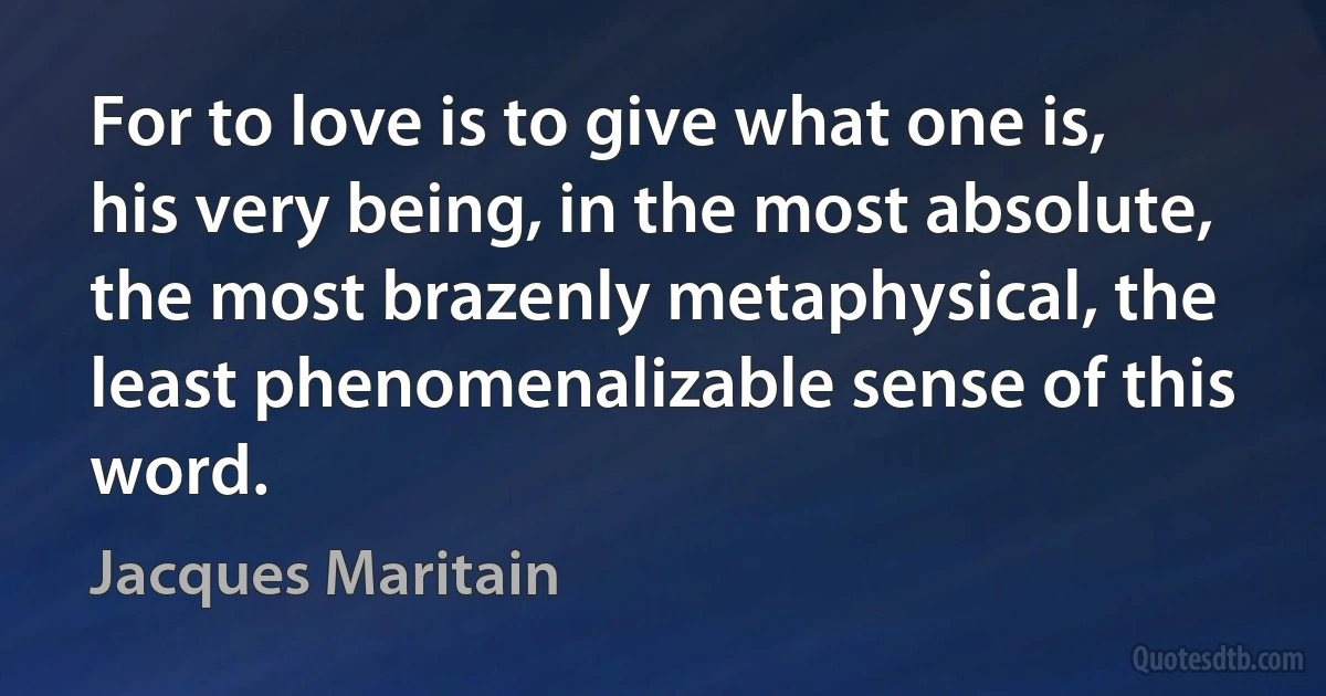 For to love is to give what one is, his very being, in the most absolute, the most brazenly metaphysical, the least phenomenalizable sense of this word. (Jacques Maritain)