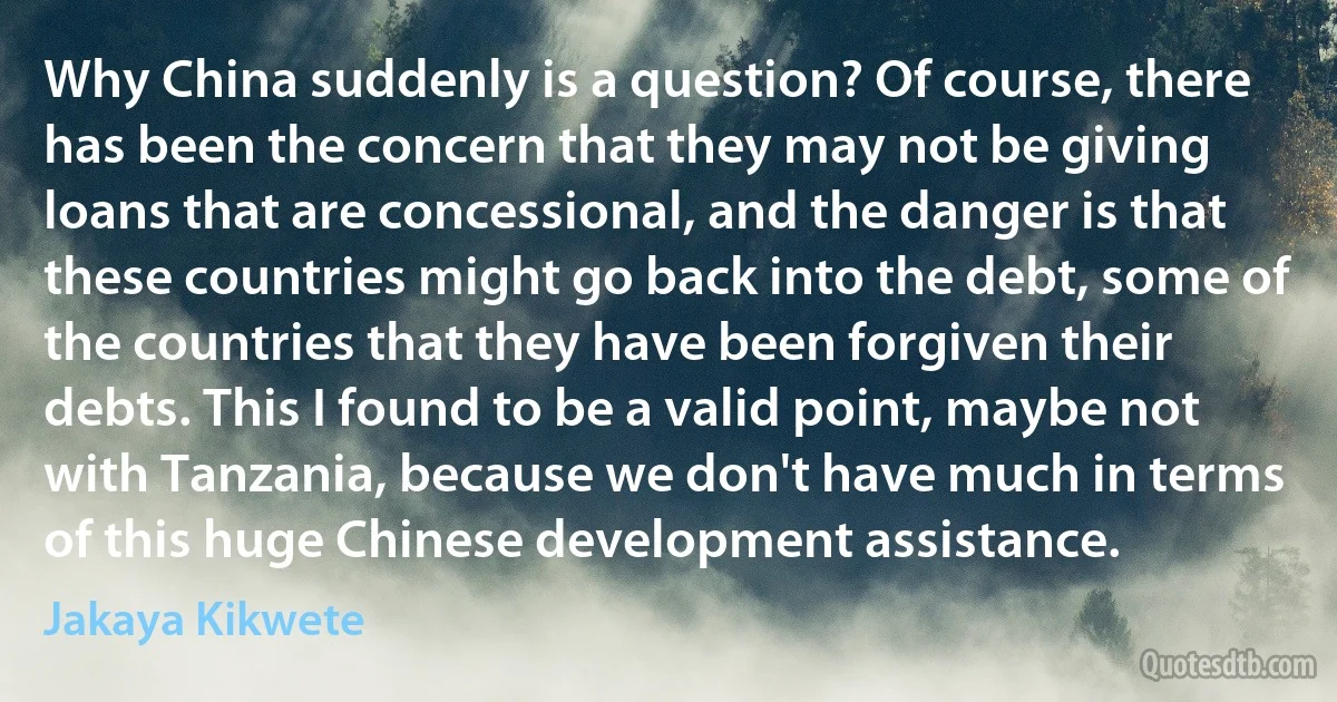 Why China suddenly is a question? Of course, there has been the concern that they may not be giving loans that are concessional, and the danger is that these countries might go back into the debt, some of the countries that they have been forgiven their debts. This I found to be a valid point, maybe not with Tanzania, because we don't have much in terms of this huge Chinese development assistance. (Jakaya Kikwete)