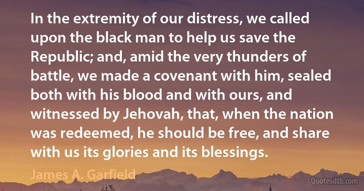 In the extremity of our distress, we called upon the black man to help us save the Republic; and, amid the very thunders of battle, we made a covenant with him, sealed both with his blood and with ours, and witnessed by Jehovah, that, when the nation was redeemed, he should be free, and share with us its glories and its blessings. (James A. Garfield)