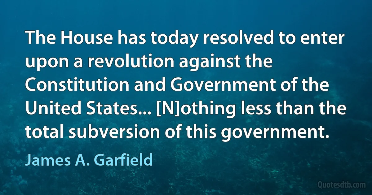 The House has today resolved to enter upon a revolution against the Constitution and Government of the United States... [N]othing less than the total subversion of this government. (James A. Garfield)