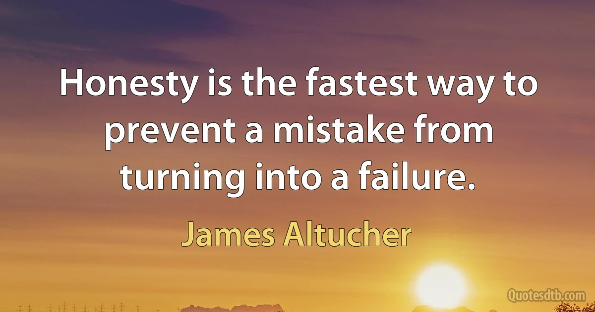 Honesty is the fastest way to prevent a mistake from turning into a failure. (James Altucher)