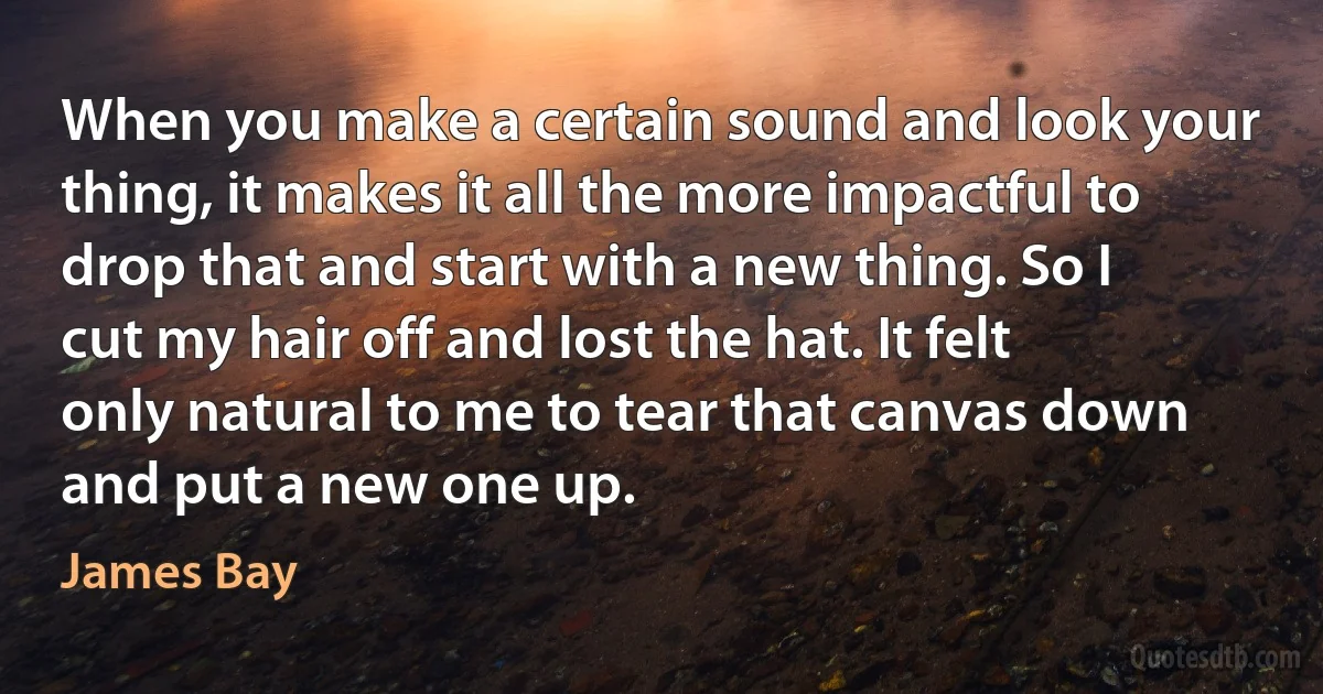 When you make a certain sound and look your thing, it makes it all the more impactful to drop that and start with a new thing. So I cut my hair off and lost the hat. It felt only natural to me to tear that canvas down and put a new one up. (James Bay)