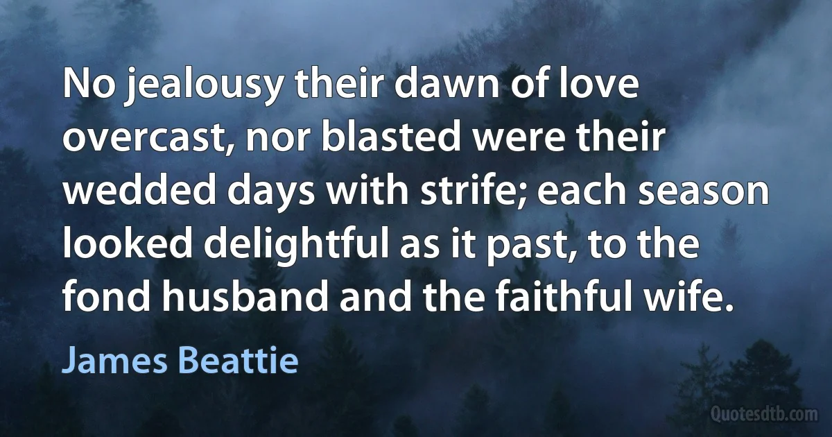 No jealousy their dawn of love overcast, nor blasted were their wedded days with strife; each season looked delightful as it past, to the fond husband and the faithful wife. (James Beattie)