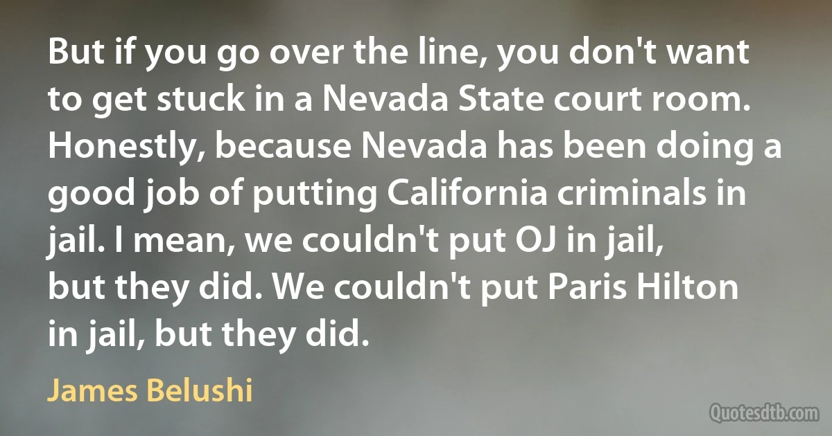 But if you go over the line, you don't want to get stuck in a Nevada State court room. Honestly, because Nevada has been doing a good job of putting California criminals in jail. I mean, we couldn't put OJ in jail, but they did. We couldn't put Paris Hilton in jail, but they did. (James Belushi)