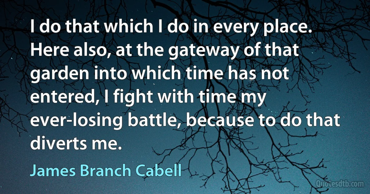 I do that which I do in every place. Here also, at the gateway of that garden into which time has not entered, I fight with time my ever-losing battle, because to do that diverts me. (James Branch Cabell)