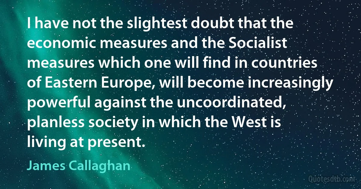 I have not the slightest doubt that the economic measures and the Socialist measures which one will find in countries of Eastern Europe, will become increasingly powerful against the uncoordinated, planless society in which the West is living at present. (James Callaghan)