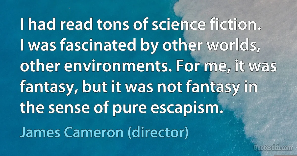 I had read tons of science fiction. I was fascinated by other worlds, other environments. For me, it was fantasy, but it was not fantasy in the sense of pure escapism. (James Cameron (director))