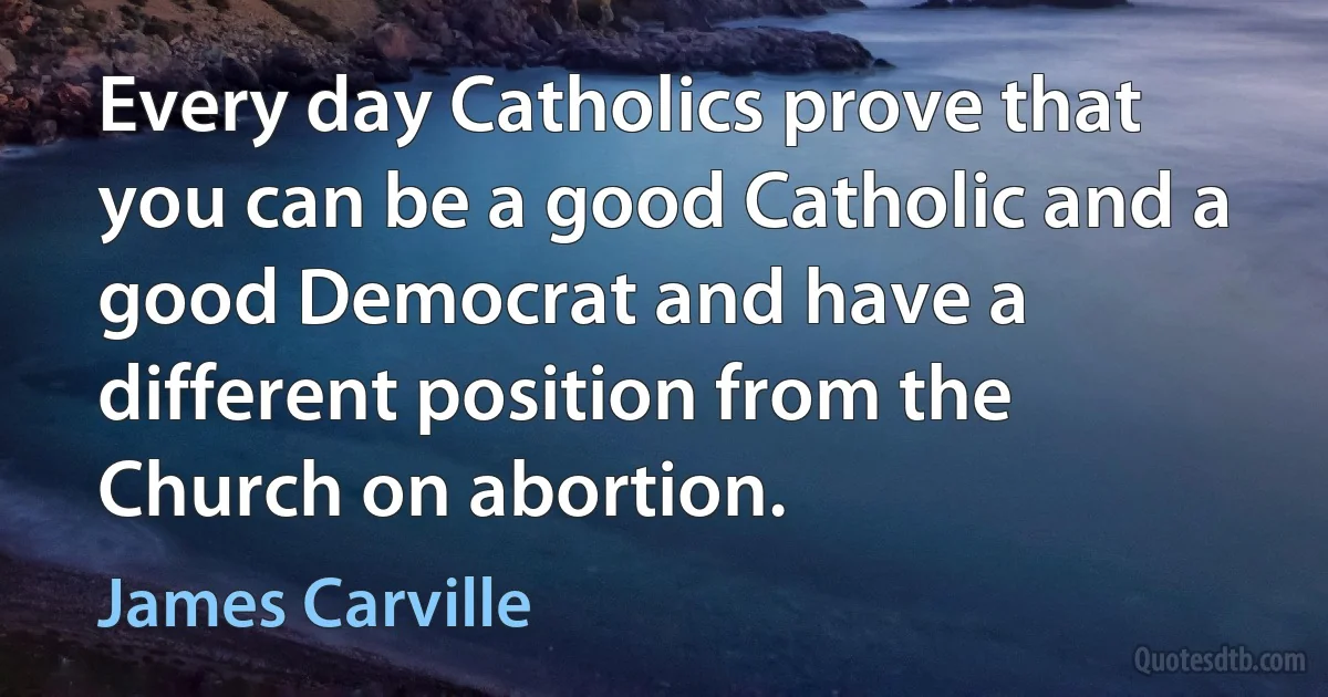 Every day Catholics prove that you can be a good Catholic and a good Democrat and have a different position from the Church on abortion. (James Carville)