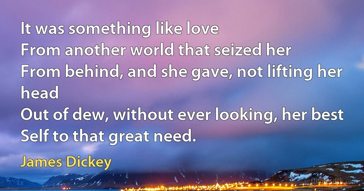 It was something like love
From another world that seized her
From behind, and she gave, not lifting her head
Out of dew, without ever looking, her best
Self to that great need. (James Dickey)