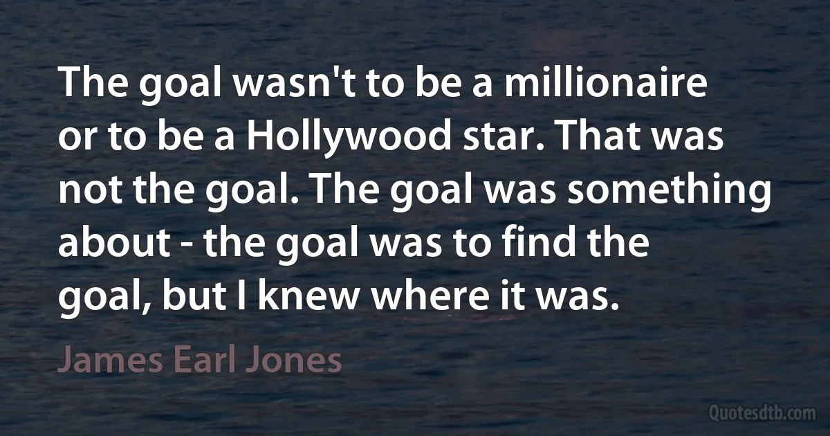 The goal wasn't to be a millionaire or to be a Hollywood star. That was not the goal. The goal was something about - the goal was to find the goal, but I knew where it was. (James Earl Jones)