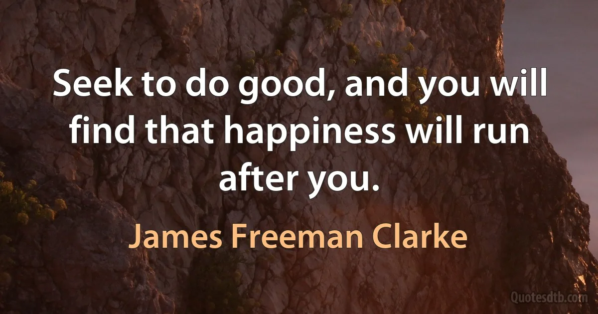 Seek to do good, and you will find that happiness will run after you. (James Freeman Clarke)