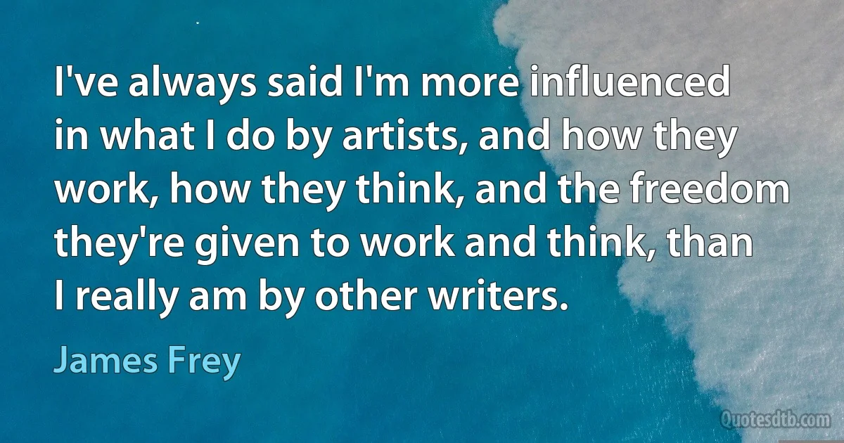 I've always said I'm more influenced in what I do by artists, and how they work, how they think, and the freedom they're given to work and think, than I really am by other writers. (James Frey)