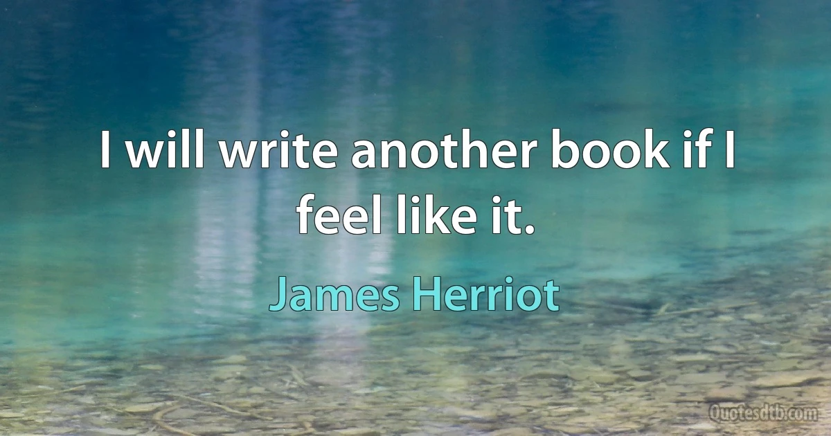 I will write another book if I feel like it. (James Herriot)