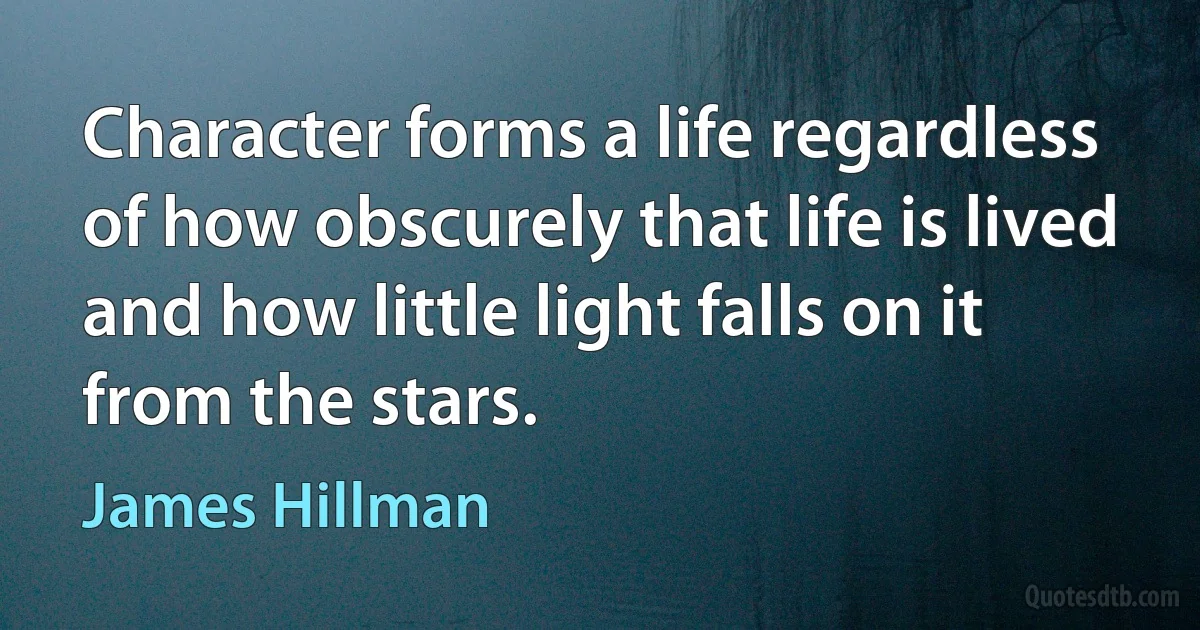 Character forms a life regardless of how obscurely that life is lived and how little light falls on it from the stars. (James Hillman)