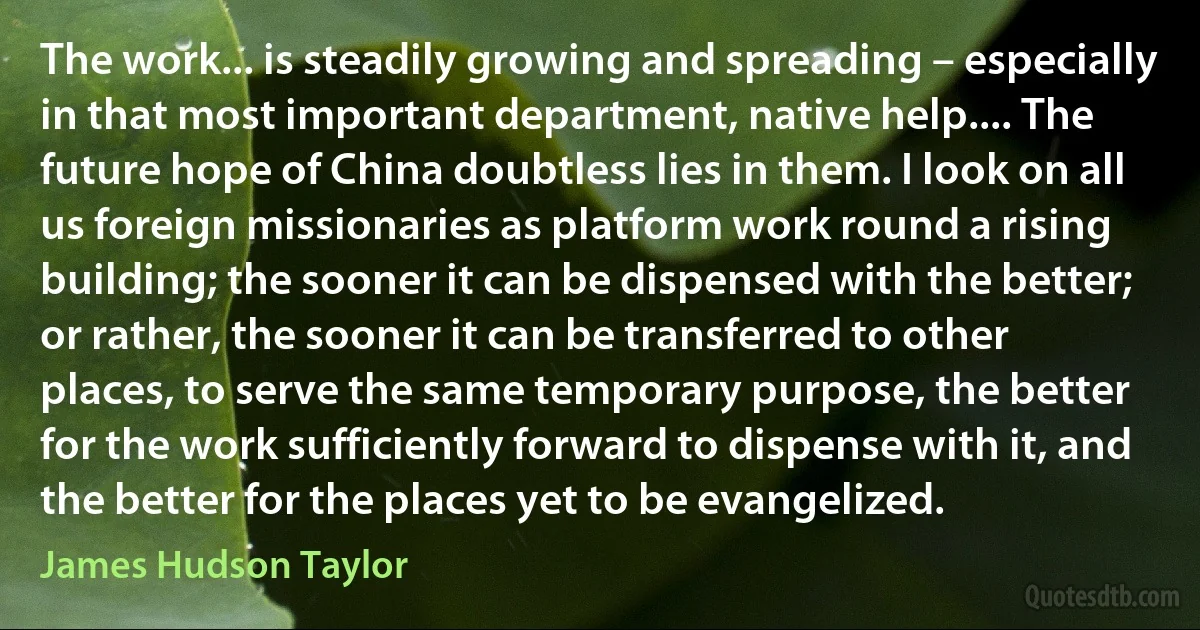 The work... is steadily growing and spreading – especially in that most important department, native help.... The future hope of China doubtless lies in them. I look on all us foreign missionaries as platform work round a rising building; the sooner it can be dispensed with the better; or rather, the sooner it can be transferred to other places, to serve the same temporary purpose, the better for the work sufficiently forward to dispense with it, and the better for the places yet to be evangelized. (James Hudson Taylor)