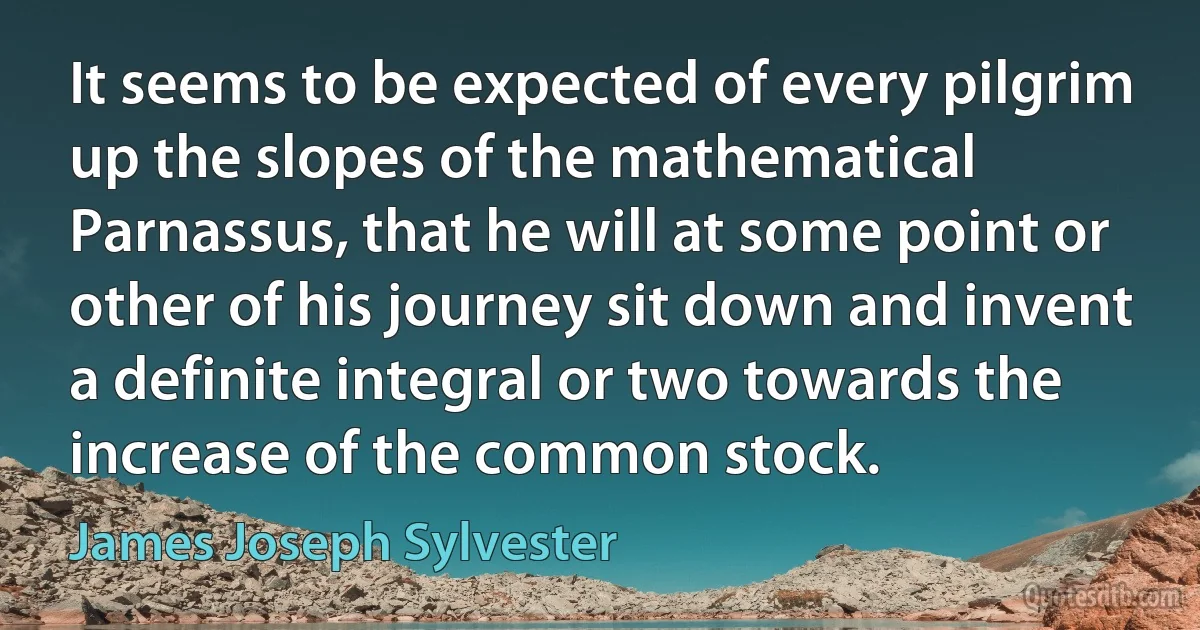 It seems to be expected of every pilgrim up the slopes of the mathematical Parnassus, that he will at some point or other of his journey sit down and invent a definite integral or two towards the increase of the common stock. (James Joseph Sylvester)