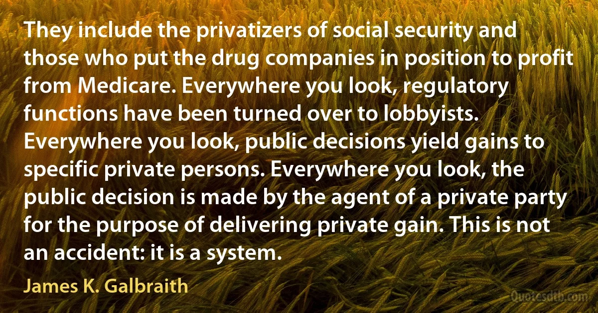 They include the privatizers of social security and those who put the drug companies in position to profit from Medicare. Everywhere you look, regulatory functions have been turned over to lobbyists. Everywhere you look, public decisions yield gains to specific private persons. Everywhere you look, the public decision is made by the agent of a private party for the purpose of delivering private gain. This is not an accident: it is a system. (James K. Galbraith)