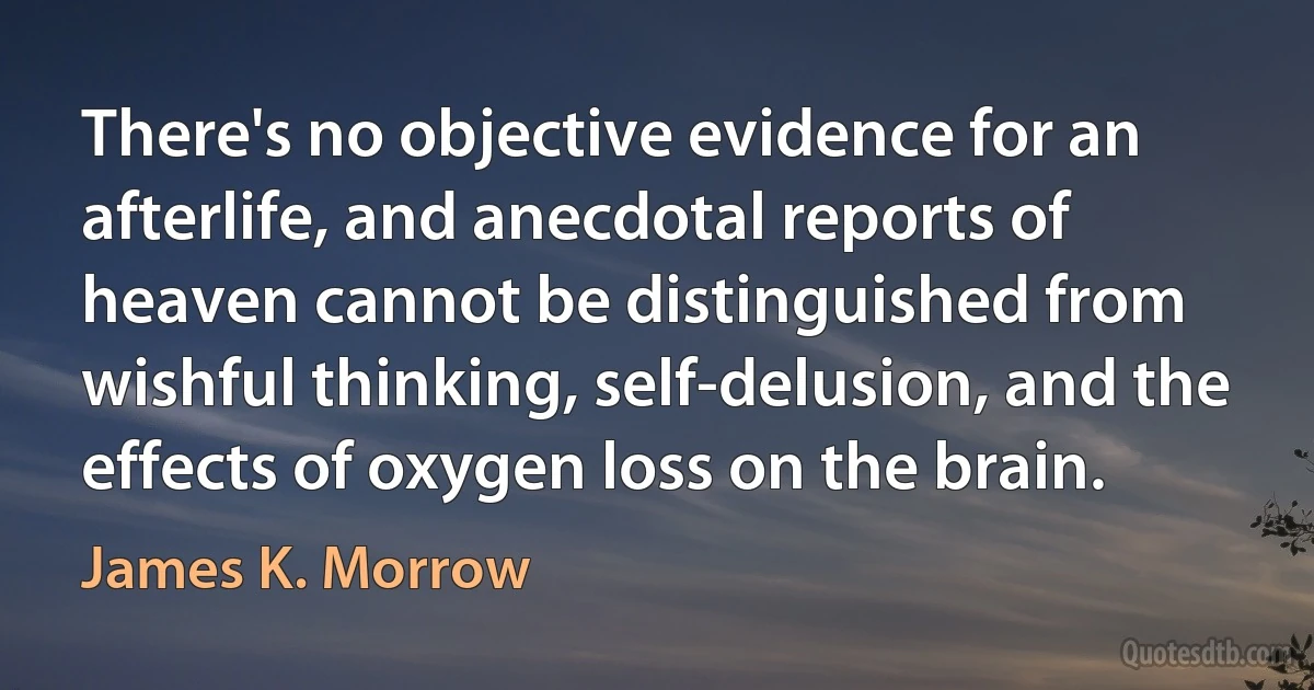 There's no objective evidence for an afterlife, and anecdotal reports of heaven cannot be distinguished from wishful thinking, self-delusion, and the effects of oxygen loss on the brain. (James K. Morrow)