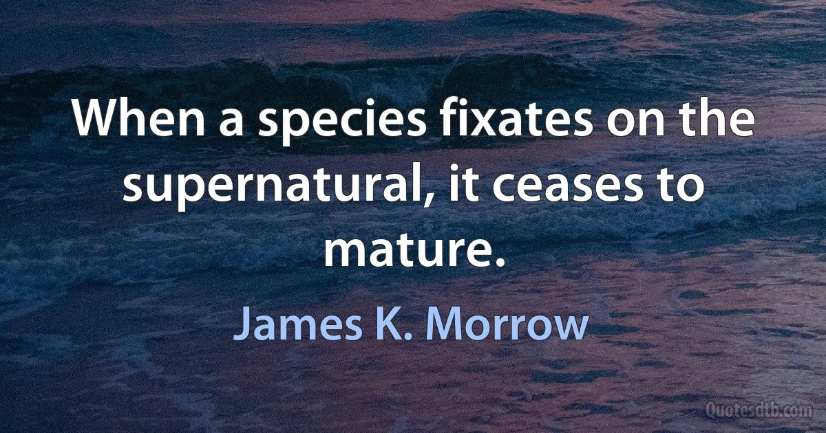 When a species fixates on the supernatural, it ceases to mature. (James K. Morrow)