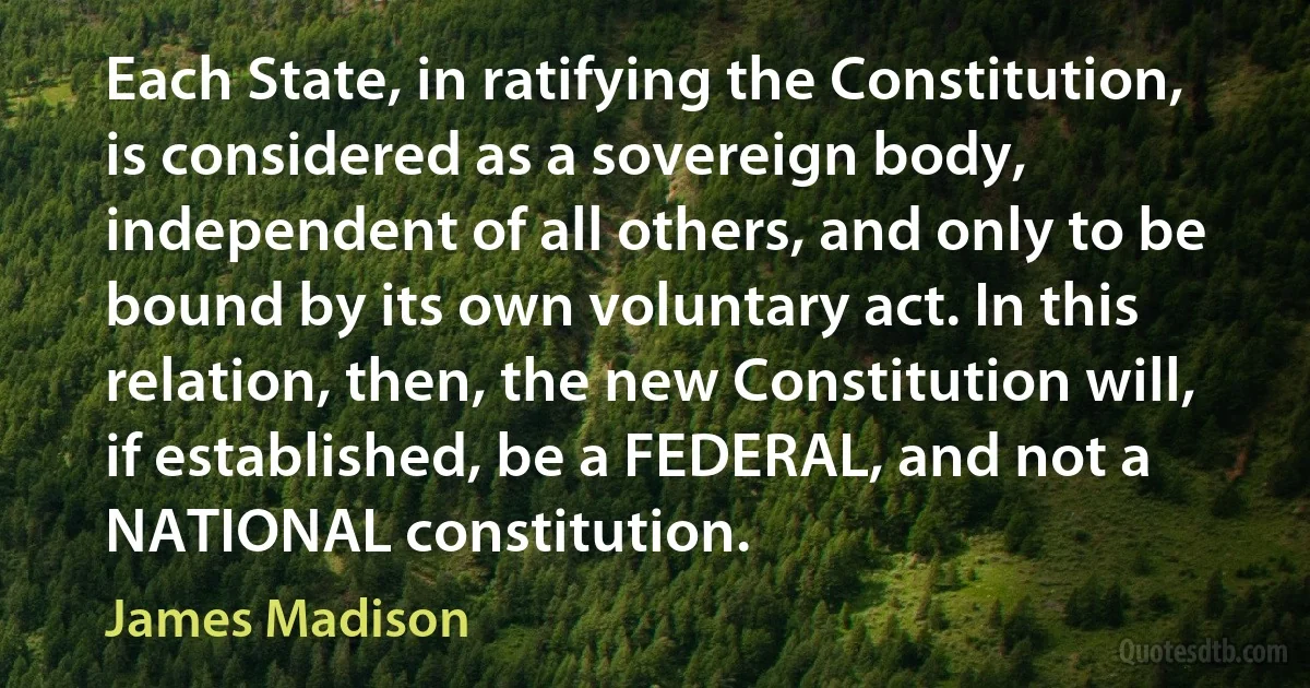 Each State, in ratifying the Constitution, is considered as a sovereign body, independent of all others, and only to be bound by its own voluntary act. In this relation, then, the new Constitution will, if established, be a FEDERAL, and not a NATIONAL constitution. (James Madison)