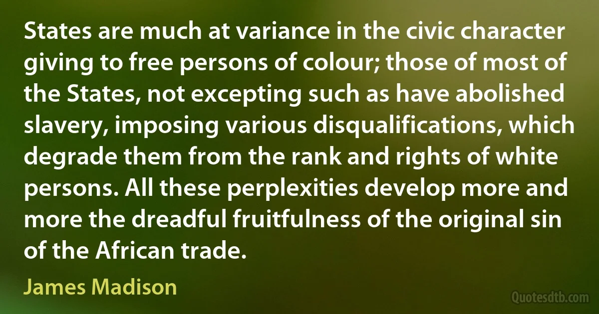 States are much at variance in the civic character giving to free persons of colour; those of most of the States, not excepting such as have abolished slavery, imposing various disqualifications, which degrade them from the rank and rights of white persons. All these perplexities develop more and more the dreadful fruitfulness of the original sin of the African trade. (James Madison)