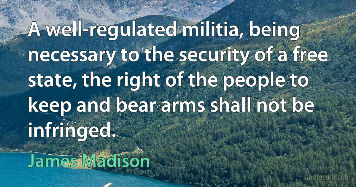 A well-regulated militia, being necessary to the security of a free state, the right of the people to keep and bear arms shall not be infringed. (James Madison)