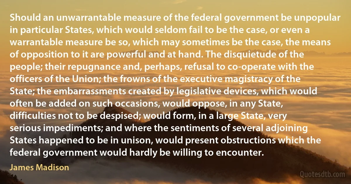 Should an unwarrantable measure of the federal government be unpopular in particular States, which would seldom fail to be the case, or even a warrantable measure be so, which may sometimes be the case, the means of opposition to it are powerful and at hand. The disquietude of the people; their repugnance and, perhaps, refusal to co-operate with the officers of the Union; the frowns of the executive magistracy of the State; the embarrassments created by legislative devices, which would often be added on such occasions, would oppose, in any State, difficulties not to be despised; would form, in a large State, very serious impediments; and where the sentiments of several adjoining States happened to be in unison, would present obstructions which the federal government would hardly be willing to encounter. (James Madison)