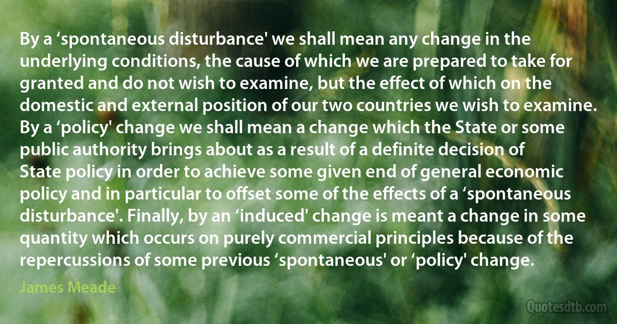 By a ‘spontaneous disturbance' we shall mean any change in the underlying conditions, the cause of which we are prepared to take for granted and do not wish to examine, but the effect of which on the domestic and external position of our two countries we wish to examine. By a ‘policy' change we shall mean a change which the State or some public authority brings about as a result of a definite decision of State policy in order to achieve some given end of general economic policy and in particular to offset some of the effects of a ‘spontaneous disturbance'. Finally, by an ‘induced' change is meant a change in some quantity which occurs on purely commercial principles because of the repercussions of some previous ‘spontaneous' or ‘policy' change. (James Meade)