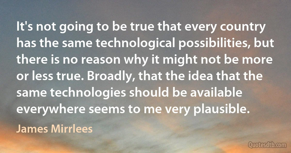 It's not going to be true that every country has the same technological possibilities, but there is no reason why it might not be more or less true. Broadly, that the idea that the same technologies should be available everywhere seems to me very plausible. (James Mirrlees)