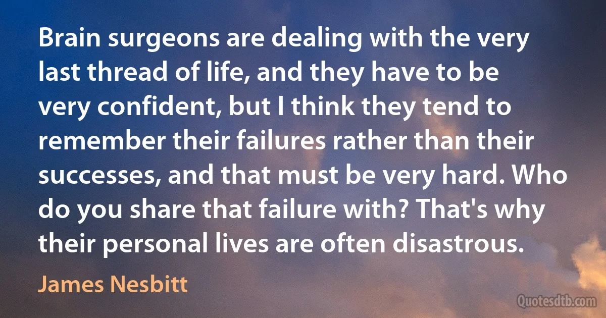 Brain surgeons are dealing with the very last thread of life, and they have to be very confident, but I think they tend to remember their failures rather than their successes, and that must be very hard. Who do you share that failure with? That's why their personal lives are often disastrous. (James Nesbitt)