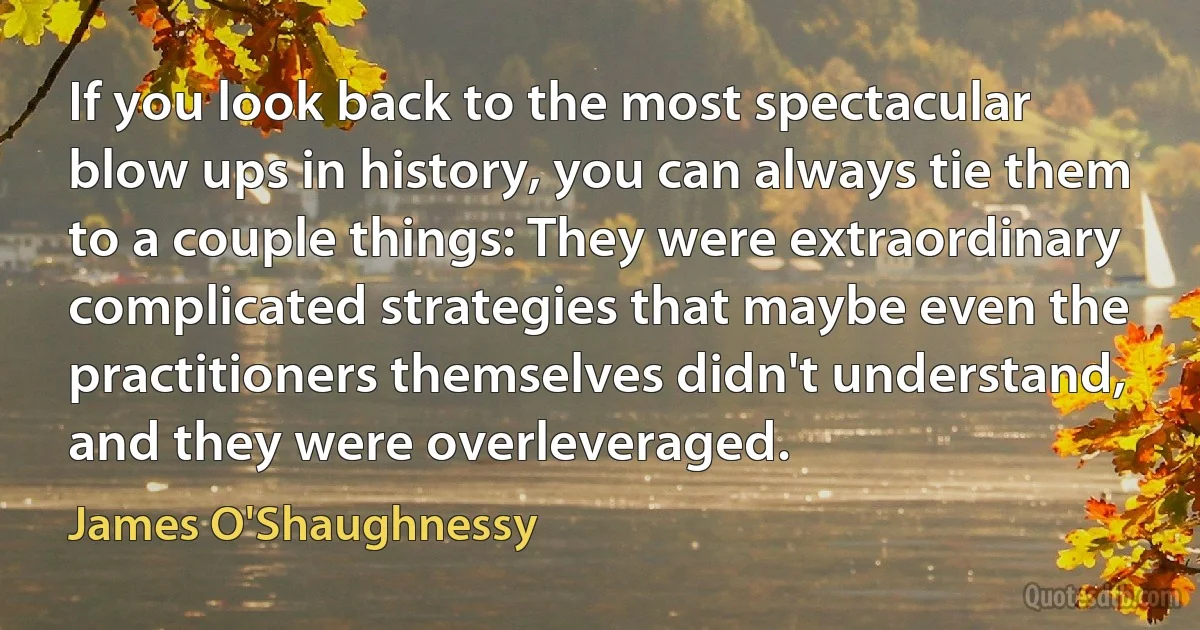 If you look back to the most spectacular blow ups in history, you can always tie them to a couple things: They were extraordinary complicated strategies that maybe even the practitioners themselves didn't understand, and they were overleveraged. (James O'Shaughnessy)