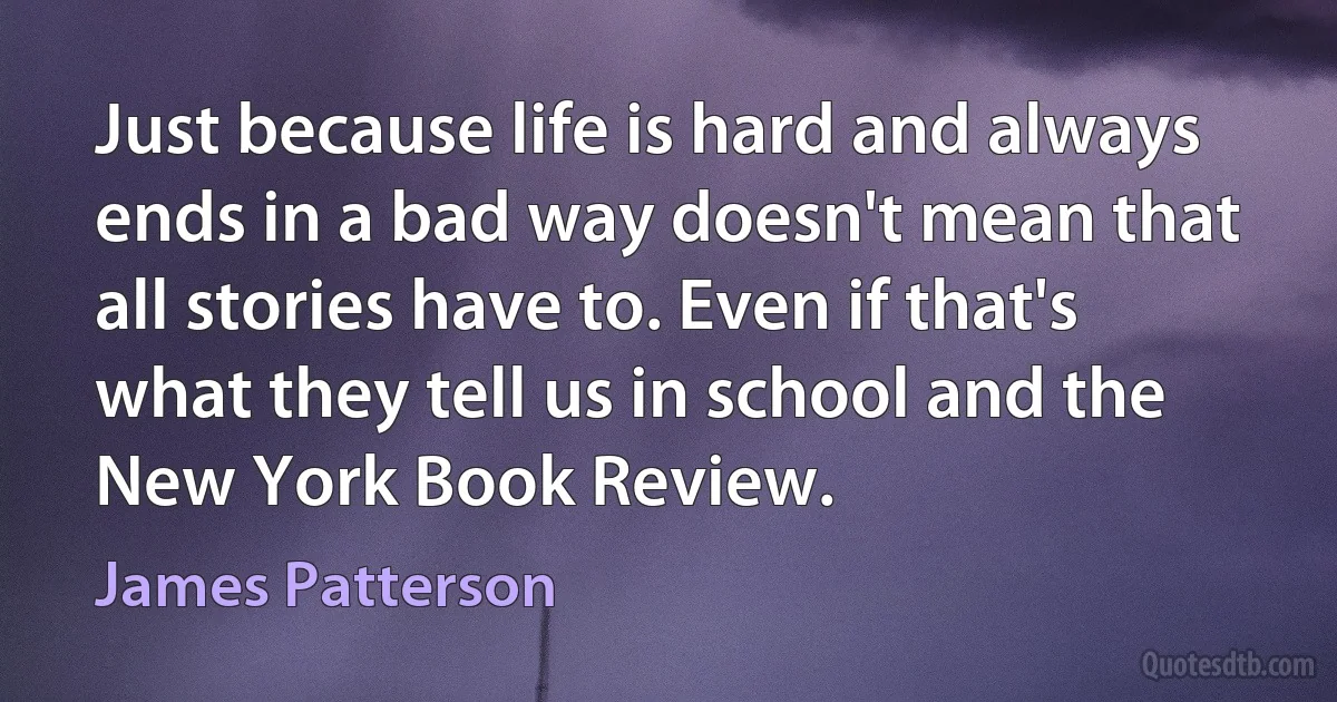 Just because life is hard and always ends in a bad way doesn't mean that all stories have to. Even if that's what they tell us in school and the New York Book Review. (James Patterson)