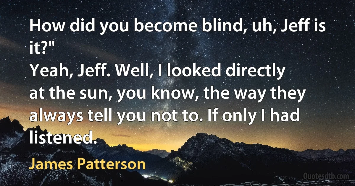 How did you become blind, uh, Jeff is it?"
Yeah, Jeff. Well, I looked directly at the sun, you know, the way they always tell you not to. If only I had listened. (James Patterson)