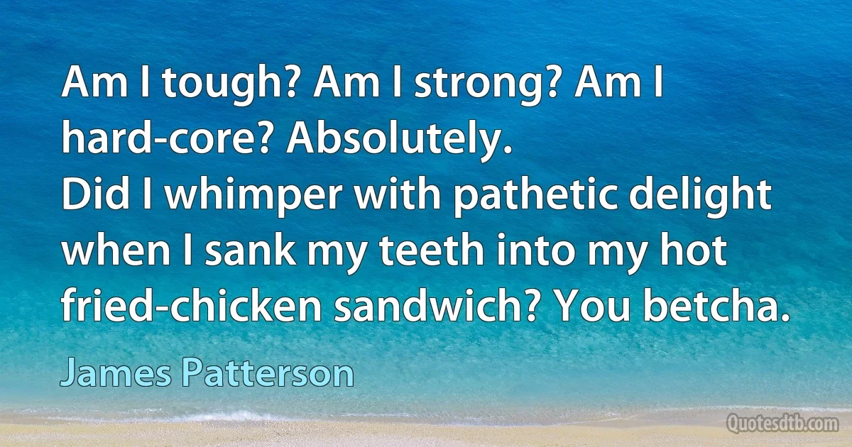 Am I tough? Am I strong? Am I hard-core? Absolutely.
Did I whimper with pathetic delight when I sank my teeth into my hot fried-chicken sandwich? You betcha. (James Patterson)