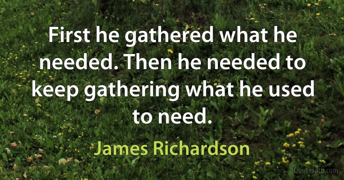 First he gathered what he needed. Then he needed to keep gathering what he used to need. (James Richardson)