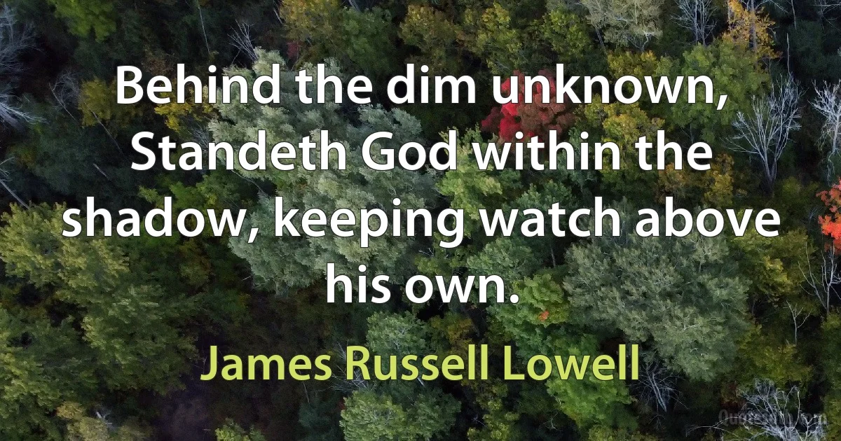 Behind the dim unknown, Standeth God within the shadow, keeping watch above his own. (James Russell Lowell)