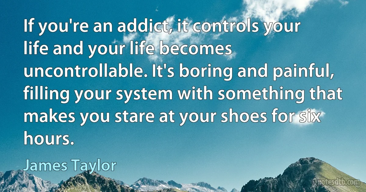 If you're an addict, it controls your life and your life becomes uncontrollable. It's boring and painful, filling your system with something that makes you stare at your shoes for six hours. (James Taylor)