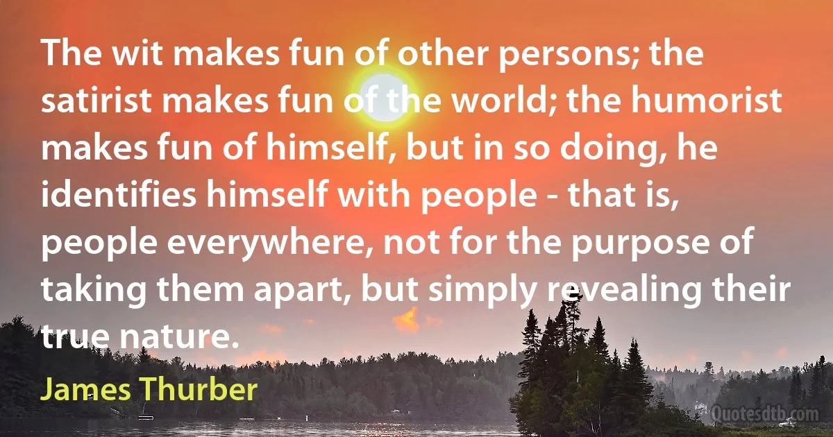 The wit makes fun of other persons; the satirist makes fun of the world; the humorist makes fun of himself, but in so doing, he identifies himself with people - that is, people everywhere, not for the purpose of taking them apart, but simply revealing their true nature. (James Thurber)