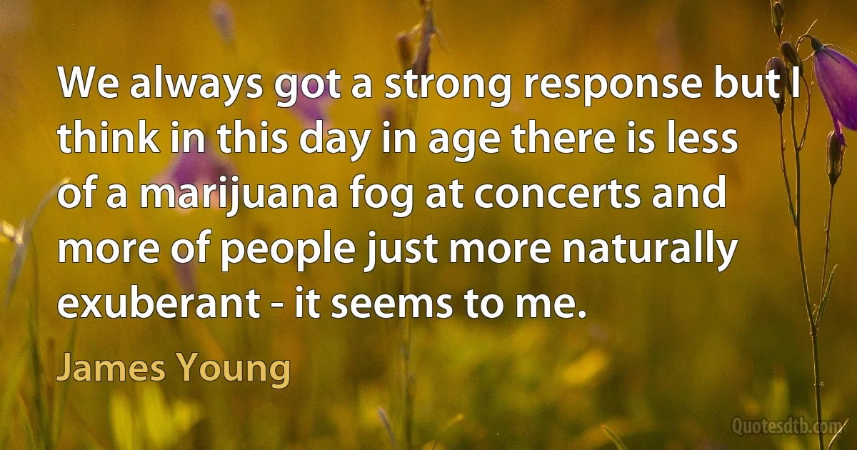 We always got a strong response but I think in this day in age there is less of a marijuana fog at concerts and more of people just more naturally exuberant - it seems to me. (James Young)